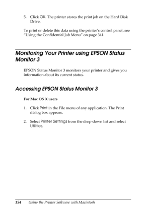 Page 154154Using the Printer Software with Macintosh 5. Click OK. The printer stores the print job on the Hard Disk 
Drive. 
To print or delete this data using the printer’s control panel, see 
“Using the Confidential Job Menu” on page 341.
Monitoring Your Printer using EPSON Status 
Monitor 3
EPSON Status Monitor 3 monitors your printer and gives you 
information about its current status.
Accessing EPSON Status Monitor 3 
For Mac OS X users
1. Click Print in the File menu of any application. The Print 
dialog...