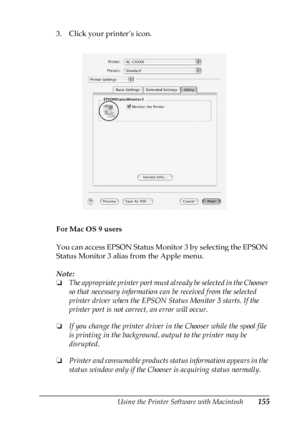 Page 155Using the Printer Software with Macintosh155
4
4
4
4
4
4
4
4
4
4
4
4
3. Click your printer’s icon.
For Mac OS 9 users
You can access EPSON Status Monitor 3 by selecting the EPSON 
Status Monitor 3 alias from the Apple menu. 
Note:
❏The appropriate printer port must already be selected in the Chooser 
so that necessary information can be received from the selected 
printer driver when the EPSON Status Monitor 3 starts. If the 
printer port is not correct, an error will occur.
❏If you change the printer...