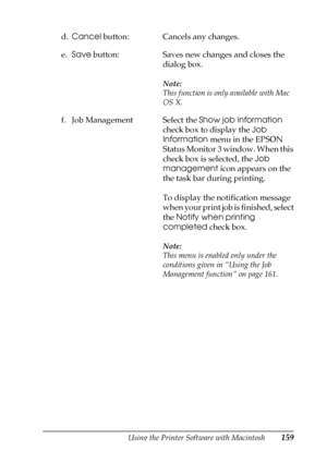 Page 159Using the Printer Software with Macintosh159
4
4
4
4
4
4
4
4
4
4
4
4
d.Cancel button: Cancels any changes.
e.Save button: Saves new changes and closes the 
dialog box.
Note:
This function is only available with Mac 
OS X.
f. Job Management Select the Show job information 
check box to display the Job 
Information menu in the EPSON 
Status Monitor 3 window. When this 
check box is selected, the Job 
management icon appears on the 
the task bar during printing.
To display the notification message 
when...