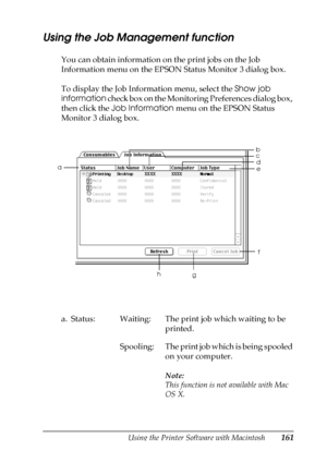 Page 161Using the Printer Software with Macintosh161
4
4
4
4
4
4
4
4
4
4
4
4
Using the Job Management function
You can obtain information on the print jobs on the Job 
Information menu on the EPSON Status Monitor 3 dialog box.
To display the Job Information menu, select the Show job 
information check box on the Monitoring Preferences dialog box, 
then click the Job Information menu on the EPSON Status 
Monitor 3 dialog box.
a. Status: Waiting: The print job which waiting to be 
printed.
Spooling: The print job...