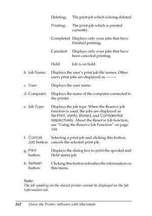 Page 162162Using the Printer Software with Macintosh Note:
The job spooling on the shared printer cannot be displayed on the Job 
Information tab.Deleting: The print job which is being deleted.
Printing: The print job which is printed 
currently.
Completed: Displays only your jobs that have 
finished printing.
Canceled: Displays only your jobs that have 
been canceled printing.
Held: Job is on hold.
b. Job Name: Displays the user’s print job file names. Other 
users print jobs are displayed as --------.
c. User:...