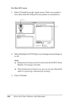 Page 164164Using the Printer Software with Macintosh For Mac OS 9 users
1. Select Chooser from the Apple menu. Click your printer’s 
icon, then click the USB port your printer is connected to.
2. Select Background Printing to turn background printing on 
or off.
Note:
❏Background printing must be turned on for the EPSON Status 
Monitor 3 to manage print jobs.
❏When background printing is on, you can use your Macintosh 
while it is preparing a document for printing. 
3. Close Chooser.
2 1
 