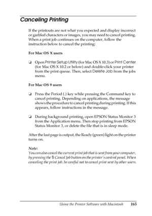 Page 165Using the Printer Software with Macintosh165
4
4
4
4
4
4
4
4
4
4
4
4
Canceling Printing
If the printouts are not what you expected and display incorrect 
or garbled characters or images, you may need to cancel printing. 
When a print job continues on the computer, follow the 
instruction below to cancel the printing:
For Mac OS X users
❏Open Printer Setup Utility (for Mac OS X 10.3) or Print Center 
(for Mac OS X 10.2 or below) and double-click your printer 
from the print queue. Then, select Delete Job...