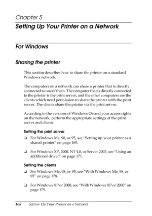 Page 168168Setting Up Your Printer on a Network
Chapter 5
Setting Up Your Printer on a Network
For Windows
Sharing the printer
This section describes how to share the printer on a standard 
Windows network.
The computers on a network can share a printer that is directly 
connected to one of them. The computer that is directly connected 
to the printer is the print server, and the other computers are the 
clients which need permission to share the printer with the print 
server. The clients share the printer via...