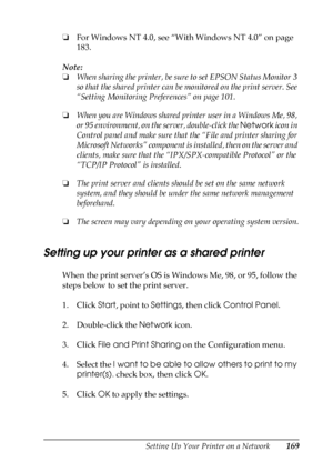 Page 169Setting Up Your Printer on a Network169
5
5
5
5
5
5
5
5
5
5
5
5
❏For Windows NT 4.0, see “With Windows NT 4.0” on page 
183.
Note:
❏When sharing the printer, be sure to set EPSON Status Monitor 3 
so that the shared printer can be monitored on the print server. See 
“Setting Monitoring Preferences” on page 101.
❏When you are Windows shared printer user in a Windows Me, 98, 
or 95 environment, on the server, double-click the Network icon in 
Control panel and make sure that the “File and printer sharing...