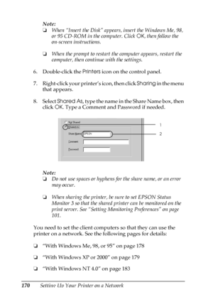 Page 170170Setting Up Your Printer on a NetworkNote:
❏When “Insert the Disk” appears, insert the Windows Me, 98, 
or 95 CD-ROM in the computer. Click OK, then follow the 
on-screen instructions.
❏When the prompt to restart the computer appears, restart the 
computer, then continue with the settings.
6. Double-click the Printers icon on the control panel.
7. Right-click your printer’s icon, then click Sharing in the menu 
that appears.
8. Select Shared As, type the name in the Share Name box, then 
click OK. Type...