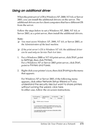 Page 171Setting Up Your Printer on a Network171
5
5
5
5
5
5
5
5
5
5
5
5
Using an additional driver
When the print server’s OS is Windows XP, 2000, NT 4.0, or Server 
2003, you can install the additional drivers on the server. The 
additional drivers are for client computers that have different OS 
from the server.
Follow the steps below to set a Windows XP, 2000, NT 4.0, or 
Server 2003, as a print server, then install the additional drivers.
Note:
❏You must access Windows XP, 2000, NT 4.0, or Server 2003, as...