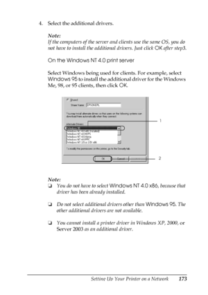 Page 173Setting Up Your Printer on a Network173
5
5
5
5
5
5
5
5
5
5
5
5
4. Select the additional drivers.
Note:
If the computers of the server and clients use the same OS, you do 
not have to install the additional drivers. Just click OK after step3.
On the Windows NT 4.0 print server
Select Windows being used for clients. For example, select 
Windows 95 to install the additional driver for the Windows 
Me, 98, or 95 clients, then click OK.
Note:
❏You do not have to select Windows NT 4.0 x86, because that...