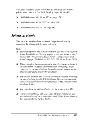 Page 177Setting Up Your Printer on a Network177
5
5
5
5
5
5
5
5
5
5
5
5
You need to set the client computers so that they can use the 
printer on a network. See the following pages for details:
❏“With Windows Me, 98, or 95” on page 178
❏“With Windows XP or 2000” on page 179
❏“With Windows NT 4.0” on page 183
Setting up clients
This section describes how to install the printer driver by 
accessing the shared printer on a network.
Note:
❏To share the printer on a Windows network, you need to set the print 
server....