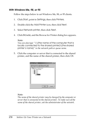 Page 178178Setting Up Your Printer on a Network
With Windows Me, 98, or 95
Follow the steps below to set Windows Me, 98, or 95 clients.
1. Click Start, point to Settings, then click Printers.
2. Double-click the Add Printer icon, then click Next.
3. Select Network printer, then click Next.
4. Click Browse, and the Browse for Printer dialog box appears.
Note:
You can also type “\\(the name of the computer that is 
locally connected to the shared printer)\(the shared 
printer’s name)” in the network path or queue...