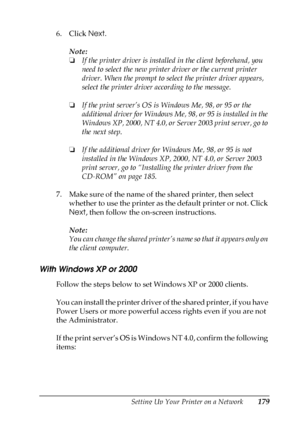 Page 179Setting Up Your Printer on a Network179
5
5
5
5
5
5
5
5
5
5
5
5
6. Click Next.
Note:
❏If the printer driver is installed in the client beforehand, you 
need to select the new printer driver or the current printer 
driver. When the prompt to select the printer driver appears, 
select the printer driver according to the message.
❏If the print server’s OS is Windows Me, 98, or 95 or the 
additional driver for Windows Me, 98, or 95 is installed in the 
Windows XP, 2000, NT 4.0, or Server 2003 print server,...