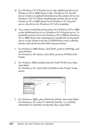 Page 180180Setting Up Your Printer on a Network ❏In a Windows NT 4.0 print server, the additional driver for 
Windows XP or 2000 clients is the “Windows NT 4.0 x86” 
driver which is installed beforehand as the printer driver for 
Windows NT 4.0. When installing the printer driver in the 
Windows XP or 2000 clients from Windows NT 4.0 print 
server, the driver for Windows NT 4.0 is installed.
❏You cannot install the printer driver for Windows XP or 2000 
as the additional driver in a Windows NT 4.0 print server....