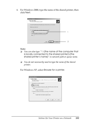 Page 181Setting Up Your Printer on a Network181
5
5
5
5
5
5
5
5
5
5
5
5
4. For Windows 2000, type the name of the shared printer, then 
click Next.
Note:
❏You can also type “\\(the name of the computer that 
is locally connected to the shared printer)\(the 
shared printer’s name)” in network path or queue name.
❏You do not necessarily need to type the name of the shared 
printer.
For Windows XP, select Browse for a printer.
1
2
 