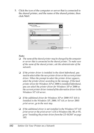 Page 182182Setting Up Your Printer on a Network 5. Click the icon of the computer or server that is connected to 
the shared printer, and the name of the shared printer, then 
click Next.
Note:
❏The name of the shared printer may be changed by the computer 
or server that is connected to the shared printer. To make sure 
of the name of the shared printer, ask the administrator of the 
network.
❏If the printer driver is installed in the client beforehand, you 
need to select either the new printer driver or the...