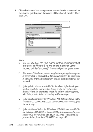 Page 184184Setting Up Your Printer on a Network 4. Click the icon of the computer or server that is connected to 
the shared printer, and the name of the shared printer. Then 
click OK.
Note:
❏You can also type “\\(the name of the computer that 
is locally connected to the shared printer)\(the 
shared printer’s name)” in network path or queue name.
❏The name of the shared printer may be changed by the computer 
or server that is connected to the shared printer. To make sure 
of the name of the shared printer,...