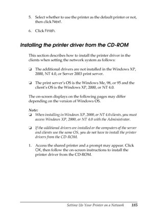 Page 185Setting Up Your Printer on a Network185
5
5
5
5
5
5
5
5
5
5
5
5
5. Select whether to use the printer as the default printer or not, 
then click Next.
6. Click Finish.
Installing the printer driver from the CD-ROM
This section describes how to install the printer driver in the 
clients when setting the network system as follows:
❏The additional drivers are not installed in the Windows XP, 
2000, NT 4.0, or Server 2003 print server.
❏The print server’s OS is the Windows Me, 98, or 95 and the 
client’s OS...