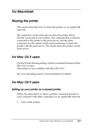 Page 187Setting Up Your Printer on a Network187
5
5
5
5
5
5
5
5
5
5
5
5
For Macintosh
Sharing the printer
This section describes how to share the printer on an AppleTalk 
network.
The computers on the network can share the printer that is 
directly connected to one of them. The computer that is directly 
connected to the printer is the print server, and the other 
computers are the clients which need permission to share the 
printer with the print server. The clients share the printer via the 
print server.
For...