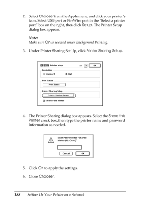 Page 188188Setting Up Your Printer on a Network 2. Select Chooser from the Apple menu, and click your printer’s 
icon. Select USB port or FireWire port in the “Select a printer 
port” box on the right, then click Setup. The Printer Setup 
dialog box appears.
Note:
Make sure On is selected under Background Printing.
3. Under Printer Sharing Set Up, click Printer Sharing Setup.
4. The Printer Sharing dialog box appears. Select the Share this 
Printer check box, then type the printer name and password 
information...