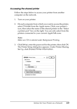 Page 189Setting Up Your Printer on a Network189
5
5
5
5
5
5
5
5
5
5
5
5
Accessing the shared printer
Follow the steps below to access your printer from another 
computer on the network.
1. Turn on your printer.
2. On each computer from which you want to access the printer, 
select Chooser from the Apple menu. Click your printer’s 
icon, then select the name of the shared printer in the “Select 
a printer port” box on the right. You can only select from the 
printers connected to your current AppleTalk zone....