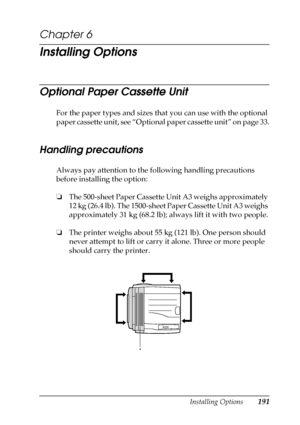 Page 191Installing Options191
6
6
6
6
6
6
6
6
6
6
6
6
Chapter 6
Installing Options
Optional Paper Cassette Unit
For the paper types and sizes that you can use with the optional 
paper cassette unit, see “Optional paper cassette unit” on page 33.
Handling precautions
Always pay attention to the following handling precautions 
before installing the option:
❏The 500-sheet Paper Cassette Unit A3 weighs approximately 
12 kg (26.4 lb). The 1500-sheet Paper Cassette Unit A3 weighs 
approximately 31 kg (68.2 lb); always...