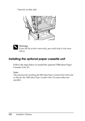 Page 192192Installing Options* heavier on this side
w
Warning:
If you lift the printer incorrectly, you could drop it and cause 
injury.
Installing the optional paper cassette unit
Follow the steps below to install the optional 1500-sheet Paper 
Cassette Unit A3.
Note:
The procedure for installing the 500-sheet Paper Casette Unit is the same 
as that for the 1500-sheet Paper Casette Unit A3 unless otherwise 
specified.
 