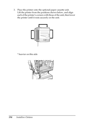 Page 194194Installing Options 3. Place the printer onto the optional paper cassette unit.
Lift the printer from the positions shown below, and align 
each of the printer’s corners with those of the unit, then lower 
the printer until it rests securely on the unit.
* heavier on this side
*
 