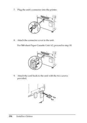 Page 196196Installing Options 7. Plug the unit’s connector into the printer.
8. Attach the connector cover to the unit.
For 500-sheet Paper Cassette Unit A3, proceed to step 10.
9. Attach the cord hook to the unit with the two screws 
provided. 
 