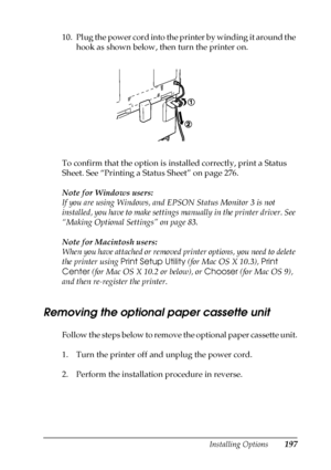 Page 197Installing Options197
6
6
6
6
6
6
6
6
6
6
6
6
10. Plug the power cord into the printer by winding it around the 
hook as shown below, then turn the printer on.
To confirm that the option is installed correctly, print a Status 
Sheet. See “Printing a Status Sheet” on page 276.
Note for Windows users:
If you are using Windows, and EPSON Status Monitor 3 is not 
installed, you have to make settings manually in the printer driver. See 
“Making Optional Settings” on page 83.
Note for Macintosh users:
When you...