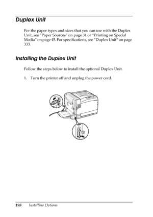 Page 198198Installing Options
Duplex Unit
For the paper types and sizes that you can use with the Duplex 
Unit, see “Paper Sources” on page 31 or “Printing on Special 
Media” on page 45. For specifications, see “Duplex Unit” on page 
333.
Installing the Duplex Unit
Follow the steps below to install the optional Duplex Unit.
1. Turn the printer off and unplug the power cord.
 