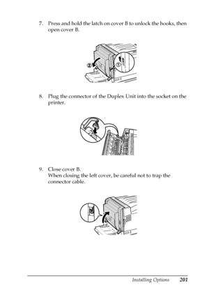 Page 201Installing Options201
6
6
6
6
6
6
6
6
6
6
6
6
7. Press and hold the latch on cover B to unlock the hooks, then 
open cover B.
8. Plug the connector of the Duplex Unit into the socket on the 
printer.
9. Close cover B. 
When closing the left cover, be careful not to trap the 
connector cable.
 