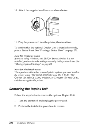 Page 202202Installing Options 10. Attach the supplied small cover as shown below.
.
11. Plug the power cord into the printer, then turn it on.
To confirm that the optional Duplex Unit is installed correctly, 
print a Status Sheet. See “Printing a Status Sheet” on page 276.
Note for Windows users:
If you are using Windows, and EPSON Status Monitor 3 is not 
installed, you have to make settings manually in the printer driver. See 
“Making Optional Settings” on page 83.
Note for Macintosh users:
When you have...