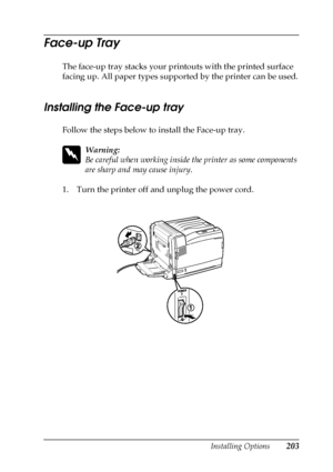 Page 203Installing Options203
6
6
6
6
6
6
6
6
6
6
6
6
Face-up Tray
The face-up tray stacks your printouts with the printed surface 
facing up. All paper types supported by the printer can be used.
Installing the Face-up tray
Follow the steps below to install the Face-up tray.
w
Warning:
Be careful when working inside the printer as some components 
are sharp and may cause injury.
1. Turn the printer off and unplug the power cord.
 