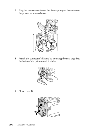 Page 206206Installing Options 7. Plug the connector cable of the Face-up tray to the socket on 
the printer as shown below.
8. Attach the connector’s fixture by inserting the two pegs into 
the holes of the printer until it clicks.
9. Close cover B.
 