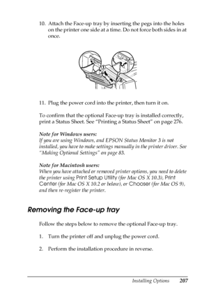 Page 207Installing Options207
6
6
6
6
6
6
6
6
6
6
6
6
10. Attach the Face-up tray by inserting the pegs into the holes 
on the printer one side at a time. Do not force both sides in at 
once.
 +
11. Plug the power cord into the printer, then turn it on.
To confirm that the optional Face-up tray is installed correctly, 
print a Status Sheet. See “Printing a Status Sheet” on page 276.
Note for Windows users:
If you are using Windows, and EPSON Status Monitor 3 is not 
installed, you have to make settings manually...