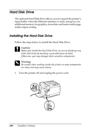 Page 208208Installing Options
Hard Disk Drive
The optional Hard Disk Drive allows you to expand the printer’s 
input buffer when the Ethernet interface is used, and gives you 
additional memory for graphics, form data, and faster multi-page, 
multi-output sorting.
Installing the Hard Disk Drive
Follow the steps below to install the Hard Disk Drive.
c
Caution:
Before you install the Hard Disk Drive, be sure to discharge any 
static electricity by touching a grounded piece of metal. 
Otherwise, you may damage...