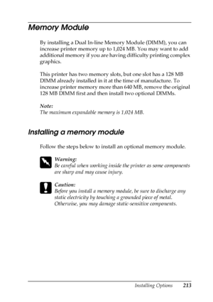 Page 213Installing Options213
6
6
6
6
6
6
6
6
6
6
6
6
Memory Module
By installing a Dual In-line Memory Module (DIMM), you can 
increase printer memory up to 1,024 MB. You may want to add 
additional memory if you are having difficulty printing complex 
graphics.
This printer has two memory slots, but one slot has a 128 MB 
DIMM already installed in it at the time of manufacture. To 
increase printer memory more than 640 MB, remove the original 
128 MB DIMM first and then install two optional DIMMs.
Note:
The...