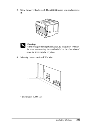 Page 215Installing Options215
6
6
6
6
6
6
6
6
6
6
6
6
3. Slide the cover backward. Then tilt it toward you and remove 
it.
w
Warning:
When you open the right side cover, be careful not to touch 
the areas surrounding the caution label on the circuit board 
since the areas may be very hot.
4. Identify the expansion RAM slot.
* Expansion RAM slot
*
 