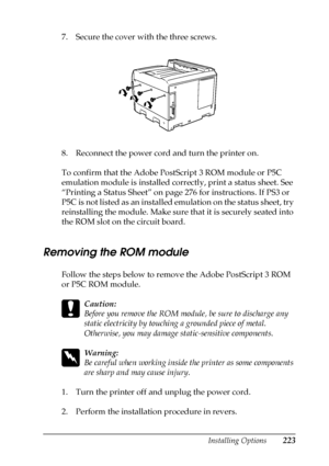 Page 223Installing Options223
6
6
6
6
6
6
6
6
6
6
6
6
7. Secure the cover with the three screws.
8. Reconnect the power cord and turn the printer on.
To confirm that the Adobe PostScript 3 ROM module or P5C 
emulation module is installed correctly, print a status sheet. See 
“Printing a Status Sheet” on page 276 for instructions. If PS3 or 
P5C is not listed as an installed emulation on the status sheet, try 
reinstalling the module. Make sure that it is securely seated into 
the ROM slot on the circuit board....