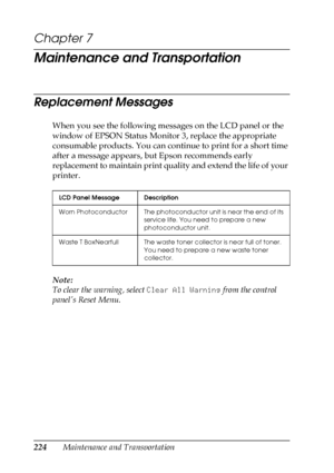 Page 224224Maintenance and Transportation
Chapter 7
Maintenance and Transportation
Replacement Messages
When you see the following messages on the LCD panel or the 
window of EPSON Status Monitor 3, replace the appropriate 
consumable products. You can continue to print for a short time 
after a message appears, but Epson recommends early 
replacement to maintain print quality and extend the life of your 
printer.
Note:
To clear the warning, select Clear All Warning from the control 
panel’s Reset Menu.
LCD...