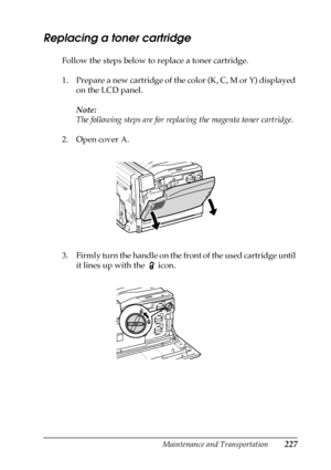 Page 227Maintenance and Transportation227
7
7
7
7
7
7
7
7
7
7
7
7
Replacing a toner cartridge
Follow the steps below to replace a toner cartridge.
1. Prepare a new cartridge of the color (K, C, M or Y) displayed 
on the LCD panel.
Note: 
The following steps are for replacing the magenta toner cartridge.
2. Open cover A.
3. Firmly turn the handle on the front of the used cartridge until 
it lines up with the   icon.
 