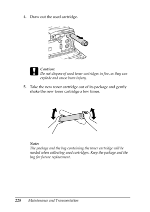 Page 228228Maintenance and Transportation 4. Draw out the used cartridge.
c
Caution:
Do not dispose of used toner cartridges in fire, as they can 
explode and cause burn injury. 
5. Take the new toner cartridge out of its package and gently 
shake the new toner cartridge a few times.
Note:
The package and the bag containing the toner cartridge will be 
needed when collecting used cartridges. Keep the package and the 
bag for future replacement.
 