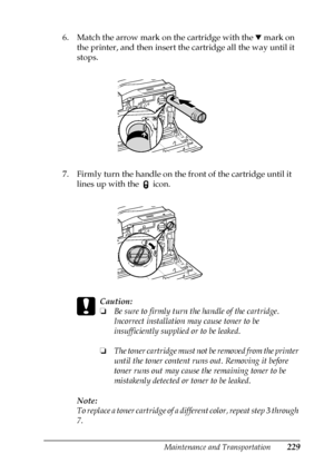 Page 229Maintenance and Transportation229
7
7
7
7
7
7
7
7
7
7
7
7
6. Match the arrow mark on the cartridge with the d mark on 
the printer, and then insert the cartridge all the way until it 
stops.
7. Firmly turn the handle on the front of the cartridge until it 
lines up with the 
 icon.
c
Caution:
❏Be sure to firmly turn the handle of the cartridge. 
Incorrect installation may cause toner to be 
insufficiently supplied or to be leaked.
❏The toner cartridge must not be removed from the printer 
until the toner...