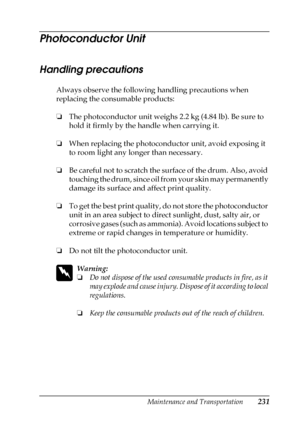 Page 231Maintenance and Transportation231
7
7
7
7
7
7
7
7
7
7
7
7
Photoconductor Unit
Handling precautions
Always observe the following handling precautions when 
replacing the consumable products:
❏The photoconductor unit weighs 2.2 kg (4.84 lb). Be sure to 
hold it firmly by the handle when carrying it.
❏When replacing the photoconductor unit, avoid exposing it 
to room light any longer than necessary. 
❏Be careful not to scratch the surface of the drum. Also, avoid 
touching the drum, since oil from your skin...