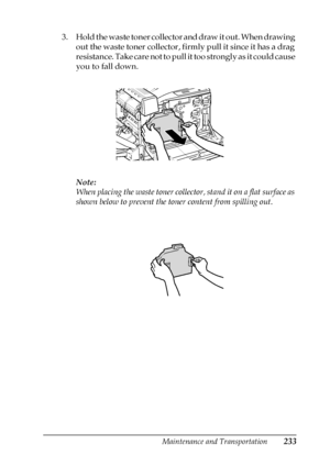 Page 233Maintenance and Transportation233
7
7
7
7
7
7
7
7
7
7
7
7
3. Hold the waste toner collector and draw it out. When drawing 
out the waste toner collector, firmly pull it since it has a drag 
resistance. Take care not to pull it too strongly as it could cause 
you to fall down.
Note:
When placing the waste toner collector, stand it on a flat surface as 
shown below to prevent the toner content from spilling out.
 