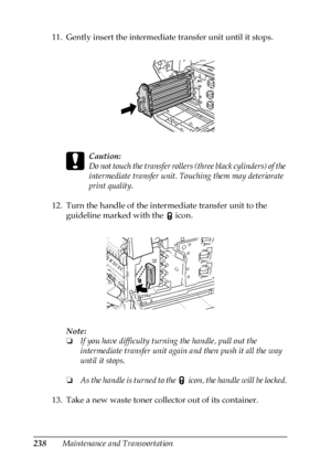 Page 238238Maintenance and Transportation 11. Gently insert the intermediate transfer unit until it stops.
c
Caution:
Do not touch the transfer rollers (three black cylinders) of the 
intermediate transfer unit. Touching them may deteriorate 
print quality.
12. Turn the handle of the intermediate transfer unit to the 
guideline marked with the   icon.
Note:
❏If you have difficulty turning the handle, pull out the 
intermediate transfer unit again and then push it all the way 
until it stops.
❏As the handle is...