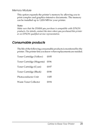 Page 25Getting to Know Your Printer25
1
1
1
1
1
1
1
1
1
1
1
1
Memory Module
This option expands the printer’s memory by allowing you to 
print complex and graphics-intensive documents. The memory 
can be installed up to 1,024 MB for your printer.
Note:
Make sure that the DIMM you purchase is compatible with EPSON 
products. For details, contact the store where you purchased this printer 
or an EPSON qualified service representative.
Consumable products
The life of the following consumable products is monitored...