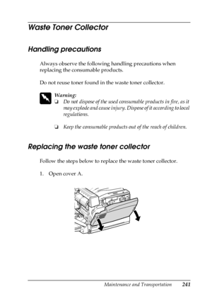 Page 241Maintenance and Transportation241
7
7
7
7
7
7
7
7
7
7
7
7
Waste Toner Collector 
Handling precautions
Always observe the following handling precautions when 
replacing the consumable products.
Do not reuse toner found in the waste toner collector. 
w
Warning:
❏Do not dispose of the used consumable products in fire, as it 
may explode and cause injury. Dispose of it according to local 
regulations.
❏Keep the consumable products out of the reach of children. 
Replacing the waste toner collector
Follow the...