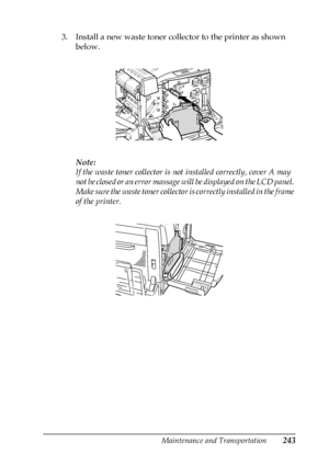 Page 243Maintenance and Transportation243
7
7
7
7
7
7
7
7
7
7
7
7
3. Install a new waste toner collector to the printer as shown 
below.
Note:
If the waste toner collector is not installed correctly, cover A may 
not be closed or an error massage will be displayed on the LCD panel. 
Make sure the waste toner collector is correctly installed in the frame 
of the printer.
 