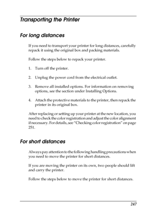 Page 247247
Transporting the Printer
For long distances
If you need to transport your printer for long distances, carefully 
repack it using the original box and packing materials.
Follow the steps below to repack your printer.
1. Turn off the printer.
2. Unplug the power cord from the electrical outlet.
3. Remove all installed options. For information on removing 
options, see the section under Installing Options.
4. Attach the protective materials to the printer, then repack the 
printer in its original box....