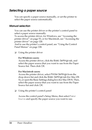 Page 3434Paper Handling
Selecting a paper source
You can specify a paper source manually, or set the printer to 
select the paper source automatically.
Manual selection
You can use the printer driver or the printer’s control panel to 
select a paper source manually.
To access the printer driver, for Windows, see “Accessing the 
printer driver” on page 53, or for Macintosh, see “Accessing the 
printer driver” on page 120. 
And to use the printer’s control panel, see “Using the Control 
Panel Menus” on page 338:...
